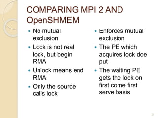 COMPARING MPI 2 AND
OpenSHMEM
 No mutual
exclusion
 Lock is not real
lock, but begin
RMA
 Unlock means end
RMA
 Only the source
calls lock
 Enforces mutual
exclusion
 The PE which
acquires lock doe
put
 The waiting PE
gets the lock on
first come first
serve basis
27
 