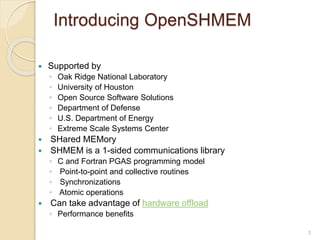 Introducing OpenSHMEM
 Supported by
◦ Oak Ridge National Laboratory
◦ University of Houston
◦ Open Source Software Solutions
◦ Department of Defense
◦ U.S. Department of Energy
◦ Extreme Scale Systems Center
 SHared MEMory
 SHMEM is a 1-sided communications library
◦ C and Fortran PGAS programming model
◦ Point-to-point and collective routines
◦ Synchronizations
◦ Atomic operations
 Can take advantage of hardware offload
◦ Performance benefits
3
 
