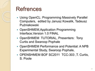 Refrences
 Using OpenCL: Programming Massively Parallel
Computers, edited by Janusz Kowalik, Tadeusz
Puźniakowski
 OpenSHMEM,Application Programming
Interface,Version 1.0 FINAL
 OpenSHMEM TUTORIAL, Presenters: Tony
Curtis and Swaroop Pophale
 OpenSHMEM Performance and Potential: A NPB
Experimental Study, Swaroop Pophale,
 OPENSHMEM BOF SC2011 TCC-303 ,T. Curtis,
S. Poole
31
 
