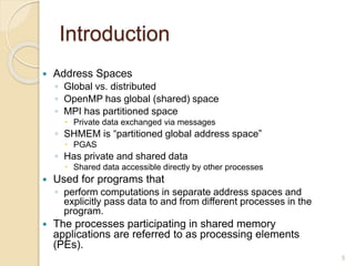 Introduction
 Address Spaces
◦ Global vs. distributed
◦ OpenMP has global (shared) space
◦ MPI has partitioned space
 Private data exchanged via messages
◦ SHMEM is “partitioned global address space”
 PGAS
◦ Has private and shared data
 Shared data accessible directly by other processes
 Used for programs that
◦ perform computations in separate address spaces and
explicitly pass data to and from different processes in the
program.
 The processes participating in shared memory
applications are referred to as processing elements
(PEs).
5
 