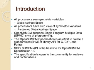 Introduction
 All processors see symmetric variables
◦ Global Address Space
 All processors have own view of symmetric variables
◦ Partitioned Global Address Space
 OpenSHMEM supports Single Program Multiple Data
(SPMD) style of programming.
 The OpenSHMEM Specification is an effort to create a
standardized SHMEM library API for C, C++, and
Fortran
 SGI’s SHMEM API is the baseline for OpenSHMEM
Specification 1.0
 The specification is open to the community for reviews
and contributions.
6
 