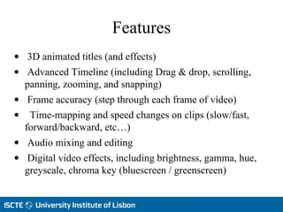 Features
• 3D animated titles (and effects)
• Advanced Timeline (including Drag & drop, scrolling,
panning, zooming, and snapping)
• Frame accuracy (step through each frame of vídeo)
• Time-mapping and speed changes on clips (slow/fast,
forward/backward, etc…)
• Audio mixing and editing
• Digital video effects, including brightness, gamma, hue,
greyscale, chroma key (bluescreen / greenscreen)
 