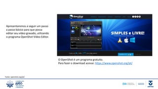 Apresentaremos a seguir um passo
a passo básico para que possa
editar seu vídeo gravado, utilizando
o programa OpenShot Video Editor.
O OpenShot é um programa gratuito.
Para fazer o download acesse: https://www.openshot.org/pt/
Fonte: openshot.org/pt/
 