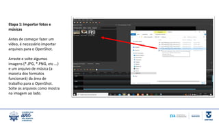 Etapa 1: Importar fotos e
músicas
Antes de começar fazer um
vídeo, é necessário importar
arquivos para o OpenShot.
Arraste e solte algumas
imagens (*.JPG, *.PNG, etc ...)
e um arquivo de música (a
maioria dos formatos
funcionará) da área de
trabalho para o OpenShot.
Solte os arquivos como mostra
na imagem ao lado.
 