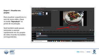 Etapa 4 - Visualize seu
projeto
Para visualizar a aparência e o
som de nosso vídeo, clique
no botão ‘Reproduzir’ na
janela de visualização.
Você também pode pausar,
retroceder e avançar
rapidamente em seu projeto
de vídeo clicando nos botões
correspondentes.
 