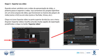 Etapa 5 - Exportar seu vídeo
Quando estiver satisfeito com o vídeo da apresentação de slides, o
próximo passo é exportar o vídeo. Isso converterá seu projeto OpenShot
em um único arquivo de vídeo, que funcionará na maioria dos players de
mídia (como o VLC) ou em sites (como o YouTube, Vimeo, etc.).
Clique no ícone Exportar vídeo na parte superior da tela (ou use o menu
Arquivo> Exportar vídeo). Escolha uma das muitas opções de exportação
predefinidas e clique no botão ‘Exportar vídeo’.
 
