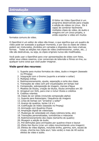 Introdução
O Editor de Vídeo OpenShot é um
programa desenvolvido para criação
e edição de vídeos no Linux. Ele é
capaz de combinar facilmente
múltiplos clipes de vídeo, de áudio e
imagens em um único projeto, e
então exportar o vídeo em muitos
formatos comuns de vídeo.
O OpenShot é um editor de vídeo não-linear, o que significa que um quadro de
vídeo pode ser acessado a qualquer momento, e por isso os clipes de vídeos
podem ser misturados, divididos em camadas e dispostos das mais criativas
formas. Todas as edições nos clipes de vídeo (redimensionar, cortar, etc...)
não são destrutivas, ou seja, os clipes originais nunca são modificados.
Você pode usar o OpenShot para criar apresentações de slides com fotos,
editar seus vídeos caseiros, criar comerciais de televisão e filmes on-line, ou
qualquer outra coisa que você puder imaginar.
Visão geral dos recursos:
1. Suporte para muitos formatos de vídeo, áudio e imagem (baseado
no FFmpeg)
2. Integração com o Gnome (suporte a arrastar e soltar)
3. Múltiplas trilhas
4. Redimensionamento, ajuste, separação e corte dos clipes
5. Transições de vídeo com pré-visualizações em tempo real
6. Composição, sobreposição de imagem, marcas d'água
7. Modelos de títulos, criação de títulos, títulos animados em 3D
8. Amigável con SVG, para criar e incluir títulos e créditos
9. Créditos rolantes
10. Clipes de cor sólida (incluindo composição alpha)
11. Suporte para Rotoscopia / Sequência de imagens
12. Línea de tiempo con "arrastrar y soltar"
13. Avanço de quadros, teclas J,K e L
14. Codificação de Vídeo (baseado no Fmpeg)
15. Animação com Quadros-Chave
16. Ampliação digital de videoclipes
17. Mudanças de velocidade em clipes (câmera lenta, etc)
18. Transições personalizadas, luminâncias e máscaras
19. Redimensionamento dos clipes (tamanho do quadro)
20. Mixagem e edição de áudio
21. Pré-definições para animações por quadros-chave e layout
22. Efeito Ken Burns (criar um vídeo movimentando uma imagem)
23. Efeitos de vídeo digitais, incluíndo brilho, gamma, tom, escala de
cinzas, chorma key (tela azul / tela verde) e mais de 40 outros
efeitos de vídeo e audio.
 