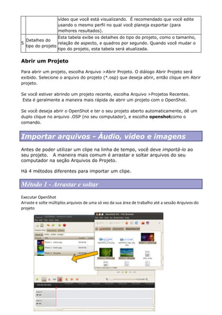vídeo que você está visualizando. É recomendado que você edite
usando o mesmo perfil no qual você planeja exportar (para
melhores resultados).
5
Detalhes do
tipo do projeto
Esta tabela exibe os detalhes do tipo do projeto, como o tamanho,
relação de aspecto, e quadros por segundo. Quando você mudar o
tipo do projeto, esta tabela será atualizada.
Abrir um Projeto
Para abrir um projeto, escolha Arquivo >Abrir Projeto. O diálogo Abrir Projeto será
exibido. Selecione o arquivo do projeto (*.osp) que deseja abrir, então clique em Abrir
projeto.
Se você estiver abrindo um projeto recente, escolha Arquivo >Projetos Recentes.
Esta é geralmente a maneira mais rápida de abrir um projeto com o OpenShot.
Se você deseja abrir o OpenShot e ter o seu projeto aberto automaticamente, dê um
duplo clique no arquivo .OSP (no seu computador), e escolha openshotcomo o
comando.
Importar arquivos - Áudio, vídeo e imagens
Antes de poder utilizar um clipe na linha de tempo, você deve importá-lo ao
seu projeto. A maneira mais comum é arrastar e soltar arquivos do seu
computador na seção Arquivos do Projeto.
Há 4 métodos diferentes para importar um clipe.
Método 1 - Arrastar e soltar
Executar OpenShot
Arraste e solte múltiplos arquivos de uma só vez da sua área de trabalho até a sessão Arquivos do
projeto
 