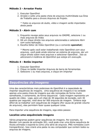 Método 2 - Arrastar Pasta
1. Executar OpenShot
2. Arraste e solte uma pasta cheia de arquivos multimídiada sua Área
de Trabalho para a árvore Arquivos de Projeto.
* Todos os arquivos de áudio, vídeo e imagem serão importados
desta pasta
Método 3 - Abrir com
1. Enquanto navega pelos seus arquivos no GNOME, selecione 1 ou
mais arquivos de mídia
2. Dê um clique direito nos arquivos selecionados e selecione Abrir
com outra Aplicação...
3. Escolha Editor de Vídeo OpenShot (ou o comando openshot)
* Mesmo após você estar trabalhando nisto OpenShot com seus
arquivos, você pode ainda retornar ao sistema de arquivos, dar um
clique direito sobre mais arquivos e selecionar OpenShot . Isto os
adicionará à instância do OpenShot que esteja em execução.
Método 4 - Botão importar
1. Executar OpenShot
2. Clique no botão Importar Arquivos da barra de ferramentas
3. Selecione 1 ou mais arquivos, e clique em Importar
Sequências de imagens
Uma das características mais poderosas do OpenShot é a capacidade de
importar sequências de imagens. Uma sequência de imagens é na verdade
apenas uma pasta cheia de imagens que são nomeadas de forma muito
semelhante, e certamente, de forma sequencial. Cada imagem representa um
quadro do vídeo. Logo, para um clipe de 30 segundos de duração, com 30
quadros por segundo, você deve ter 900 arquivos de imagem. Embora seja
difícil de se trabalhar com sequências de imagens (Por causa do grande volume
de arquivos), elas permitem fazer quase qualquer coisa.
Para importar uma sequência de imagens, siga estes passos:
Localize uma sequênciade imagens
Vários programas podem gerar sequências de imagens. Por exemplo, no
Blender (um pacote de animação 3D), você pode criar uma ótima sequência de
títulos animada e exportá-la como uma série de arquivos .PNG nomeados (com
transparência). Isso criará uma pasta no seu computador que contem todos ou
arquivos de imagens.
 