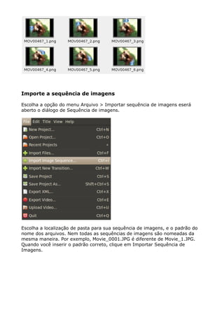 Importe a sequência de imagens
Escolha a opção do menu Arquivo > Importar sequência de imagens eserá
aberto o diálogo de Sequência de imagens.
Escolha a localização de pasta para sua sequência de imagens, e o padrão do
nome dos arquivos. Nem todas as sequências de imagens são nomeadas da
mesma maneira. Por exemplo, Movie_0001.JPG é diferente de Movie_1.JPG.
Quando você inserir o padrão correto, clique em Importar Sequência de
Imagens.
 