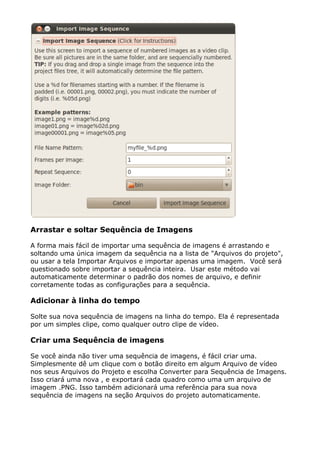 Arrastar e soltar Sequência de Imagens
A forma mais fácil de importar uma sequência de imagens é arrastando e
soltando uma única imagem da sequência na a lista de "Arquivos do projeto",
ou usar a tela Importar Arquivos e importar apenas uma imagem. Você será
questionado sobre importar a sequência inteira. Usar este método vai
automaticamente determinar o padrão dos nomes de arquivo, e definir
corretamente todas as configurações para a sequência.
Adicionar à linha do tempo
Solte sua nova sequência de imagens na linha do tempo. Ela é representada
por um simples clipe, como qualquer outro clipe de vídeo.
Criar uma Sequência de imagens
Se você ainda não tiver uma sequência de imagens, é fácil criar uma.
Simplesmente dê um clique com o botão direito em algum Arquivo de vídeo
nos seus Arquivos do Projeto e escolha Converter para Sequência de Imagens.
Isso criará uma nova , e exportará cada quadro como uma um arquivo de
imagem .PNG. Isso também adicionará uma referência para sua nova
sequência de imagens na seção Arquivos do projeto automaticamente.
 