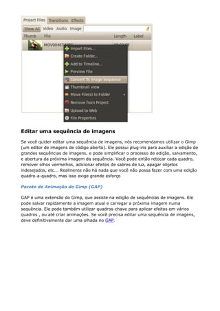 Editar uma sequência de imagens
Se você quider editar uma sequência de imagens, nós recomendamos utilizar o Gimp
(um editor de imagens de código aberto). Ele possui plug-ins para auxiliar a edição de
grandes sequências de imagens, e pode simplificar o processo de edição, salvamento,
e abertura da próxima imagem da sequência. Você pode então retocar cada quadro,
remover olhos vermelhos, adicionar efeitos de sabres de luz, apagar objetos
indesejados, etc... Realmente não há nada que você não possa fazer com uma edição
quadro-a-quadro, mas isso exige grande esforço
Pacote de Animação do Gimp (GAP)
GAP é uma extensão do Gimp, que assiste na edição de sequências de imagens. Ele
pode salvar rapidamente a imagem atual e carregar a próxima imagem numa
sequência. Ele pode também utilizar quadros-chave para aplicar efeitos em vários
quadros , ou até criar animações. Se você precisa editar uma sequência de imagens,
deve definitivamente dar uma olhada no GAP.
 