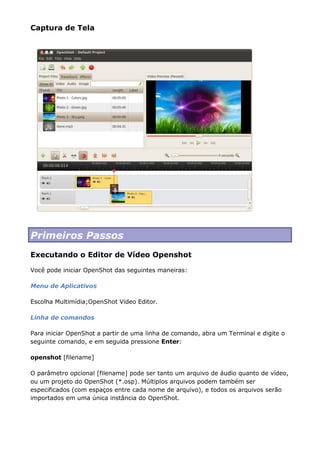 Captura de Tela
Primeiros Passos
Executando o Editor de Vídeo Openshot
Você pode iniciar OpenShot das seguintes maneiras:
Menu de Aplicativos
Escolha Multimídia;OpenShot Video Editor.
Linha de comandos
Para iniciar OpenShot a partir de uma linha de comando, abra um Terminal e digite o
seguinte comando, e em seguida pressione Enter:
openshot [filename]
O parâmetro opcional [filename] pode ser tanto um arquivo de áudio quanto de vídeo,
ou um projeto do OpenShot (*.osp). Múltiplos arquivos podem também ser
especificados (com espaços entre cada nome de arquivo), e todos os arquivos serão
importados em uma única instância do OpenShot.
 
