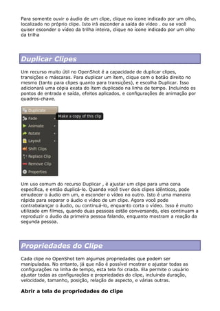 Para somente ouvir o áudio de um clipe, clique no ícone indicado por um olho,
localizado no próprio clipe. Isto irá esconder a saída de vídeo . ou se você
quiser esconder o vídeo da trilha inteira, clique no ícone indicado por um olho
da trilha
Duplicar Clipes
Um recurso muito útil no OpenShot é a capacidade de duplicar clipes,
transições e máscaras. Para duplicar um ítem, clique com o botão direito no
mesmo (tanto para clipes quanto para transições), e escolha Duplicar. Isso
adicionará uma cópia exata do ítem duplicado na linha de tempo. Incluindo os
pontos de entrada e saída, efeitos aplicados, e configurações de animação por
quadros-chave.
Um uso comum do recurso Duplicar , é ajustar um clipe para uma cena
específica, e então duplicá-lo. Quando você tiver dois clipes idênticos, pode
emudecer o áudio em um, e esconder o vídeo no outro. Isto é uma maneira
rápida para separar o áudio e vídeo de um clipe. Agora você pode
contrabalançar o áudio, ou continuá-lo, enquanto corta o vídeo. Isso é muito
utilizado em filmes, quando duas pessoas estão conversando, eles continuam a
reproduzir o áudio da primeira pessoa falando, enquanto mostram a reação da
segunda pessoa.
Propriedades do Clipe
Cada clipe no OpenShot tem algumas propriedades que podem ser
manipuladas. No entanto, já que não é possível mostrar e ajustar todas as
configurações na linha de tempo, esta tela foi criada. Ela permite o usuário
ajustar todas as configurações e propriedades do clipe, incluindo duração,
velocidade, tamanho, posição, relação de aspecto, e várias outras.
Abrir a tela de propriedades do clipe
 