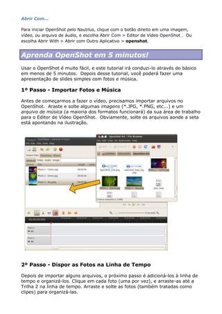 Abrir Com...
Para iniciar OpenShot pelo Nautilus, clique com o botão direito em uma imagem,
vídeo, ou arquivo de áudio, e escolha Abrir Com > Editor de Vídeo OpenShot . Ou
escolha Abrir With > Abrir com Outro Aplicativo > openshot.
Aprenda OpenShot em 5 minutos!
Usar o OpenShot é muito fácil, e este tutorial irá conduzi-lo através do básico
em menos de 5 minutos. Depois desse tutorial, você poderá fazer uma
apresentação de slides simples com fotos e música.
1º Passo - Importar Fotos e Música
Antes de começarmos a fazer o vídeo, precisamos importar arquivos no
OpenShot. Araste e solte algumas imagens (*.JPG, *.PNG, etc...) e um
arquivo de música (a maioria dos formatos funcionará) da sua área de trabalho
para o Editor de Vídeo OpenShot. Obviamente, solte os arquivos aonde a seta
está apontando na ilustração.
2º Passo - Dispor as Fotos na Linha de Tempo
Depois de importar alguns arquivos, o próximo passo é adicioná-los à linha de
tempo e organizá-los. Clique em cada foto (uma por vez), e arraste-as até a
Trilha 2 na linha de tempo. Arraste e solte as fotos (também tratadas como
clipes) para organizá-las.
 