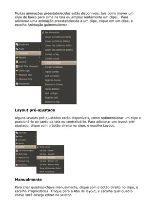 Muitas animações preestabelecidas estão disponíveis, tais como mover um
clipe de baixo para cima na tela ou ampliar lentamente um clipe. Para
adicionar uma animação preestabelecida a um clipe, clique em um clipe, e
escolha Animação guimenuitem>.
Layout pré-ajustado
Alguns layouts pré-ajustados estão disponíveis, como redimensionar um clipe e
posicioná-lo ao canto da tela ou centralizá-lo. Para adicionar um layout pré-
ajustado, clique com o botão direito no clipe, e escolha Layout.
Manualmente
Para criar quadros-chave manualmente, clique com o botão direito no clipe, e
escolha Propriedades. Troque para a Aba de layout, e escolha qual quadro
chave você deseja editar no seletor.
 