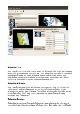 Rotação Fixa
Uma rotação fixa pode rotacionar o vídeo em 90 graus, 180 graus, ou qualquer
outro valor em graus que você precisar. Isso não anima a rotação. É muito útil
quando você grava um vídeo de lado e precisa girá-lo. Para utilizar uma
rotação fixa, simplesmente ajuste as configurações que iniciam com "Fixo".
Lembre-se de ajustar as outras configurações para zero.
Rotação Animada
Uma rotação animada pode ser utilizada para girar um clipe em círculos, ou
vários outros padrões. Isso pode ser um bom efeito para títulos, jornais
giratórios, ou outros usos criativos. Para utilizar uma rotação animada, ajuste
as configurações "fixo" para zero, e somente use as configurações que
começam com "rotacionar".
Rotação Simples
Cada clipe tem uma configuração Rotacionar, que rotacionará o clipe sem a
necessidade de adicionar qualquer efeito ao clipe. Isto poderá ser modificado
 