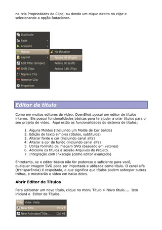 na tela Propriedades do Clipe, ou dando um clique direito no clipe e
selecionando a opção Rotacionar.
Editor de título
Como em muitos editores de vídeo, OpenShot possui um editor de títulos
interno. Ele possui funcionalidades básicas para te ajudar a criar títulos para o
seu projeto de vídeo. Aqui estão as funcionalidades do sistema de títulos:
1. Alguns Moldes (Incluindo um Molde de Cor Sólida)
2. Edição de texto simples (títulos, subtítulos)
3. Alterar fonte e cor (incluindo canal alfa)
4. Alterar a cor de fundo (incluindo canal alfa)
5. Utiliza formato de imagem SVG (baseado em vetores)
6. Adiciona os títulos à sessão Arquivos do Projeto.
7. Integração com Inkscape (como editor avançado)
Entretanto, se o editor básico não for poderoso o suficiente para você,
qualquer imagem SVG pode ser importada e utilizada como título. O canal alfa
(transparência) é respeitado, o que significa que títulos podem sobrepor outras
trilhas, e mostrarão o vídeo em baixo deles.
Abrir Editor de Títulos
Para adicionar um novo título, clique no menu Título > Novo título.... Isto
iniciará o Editor de Títulos.
 