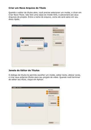 Criar um Novo Arquivo de Título
Quando o editor de títulos abre, você precisa selecionar um molde, e clicar em
Criar Novo Título. Isto fará uma cópia do molde SVG, e adicionará aos seus
Arquivos do projeto. Entre o nome do arquivo, como ele será salvo em seu
disco rígido.
Janela do Editor de Títulos
O diálogo de títulos te permite escolher um molde, editar texto, alterar cores,
e criar seus próprios títulos para seu projeto de vídeo. Quando você terminar
de editar seu título, clique em Aplicar.
 