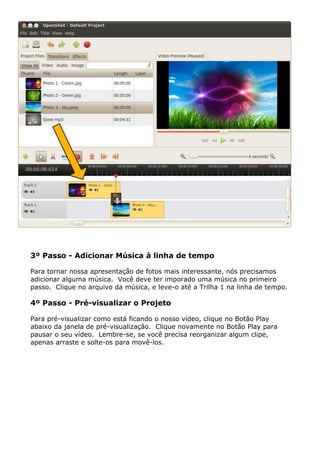3º Passo - Adicionar Música à linha de tempo
Para tornar nossa apresentação de fotos mais interessante, nós precisamos
adicionar alguma música. Você deve ter imporado uma música no primeiro
passo. Clique no arquivo da música, e leve-o até a Trilha 1 na linha de tempo.
4º Passo - Pré-visualizar o Projeto
Para pré-visualizar como está ficando o nosso vídeo, clique no Botão Play
abaixo da janela de pré-visualização. Clique novamente no Botão Play para
pausar o seu vídeo. Lembre-se, se você precisa reorganizar algum clipe,
apenas arraste e solte-os para movê-los.
 