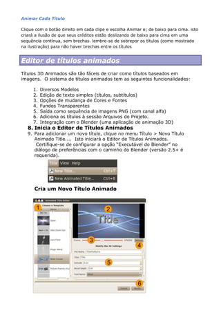 Animar Cada Título
Clique com o botão direito em cada clipe e escolha Animar e; de baixo para cima. isto
criará a ilusão de que seus créditos estão deslizando de baixo para cima em uma
sequência contínua, sem brechas. lembre-se de sobrepor os títulos (como mostrado
na ilustração) para não haver brechas entre os títulos
Editor de títulos animados
Títulos 3D Animados são tão fáceis de criar como títulos baseados em
imagens. O sistema de títulos animados tem as seguintes funcionalidades:
1. Diversos Modelos
2. Edição de texto simples (títulos, subtítulos)
3. Opções de mudança de Cores e Fontes
4. Fundos Transparentes
5. Saída como sequência de imagens PNG (com canal alfa)
6. Adiciona os títulos à sessão Arquivos do Projeto.
7. Integração com o Blender (uma aplicação de animação 3D)
8. Inicia o Editor de Títulos Animados
9. Para adicionar um novo título, clique no menu Título > Novo Título
Animado Title.... Isto iniciará o Editor de Títulos Animados.
Certifique-se de configurar a opção “Executável do Blender” no
diálogo de preferências com o caminho do Blender (versão 2.5+ é
requerida).
Cria um Novo Título Animado
 