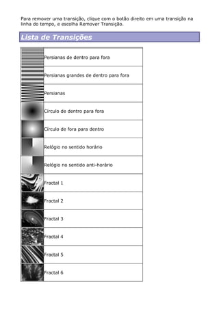 Para remover uma transição, clique com o botão direito em uma transição na
linha do tempo, e escolha Remover Transição.
Lista de Transições
Persianas de dentro para fora
Persianas grandes de dentro para fora
Persianas
Círculo de dentro para fora
Círculo de fora para dentro
Relógio no sentido horário
Relógio no sentido anti-horário
Fractal 1
Fractal 2
Fractal 3
Fractal 4
Fractal 5
Fractal 6
 