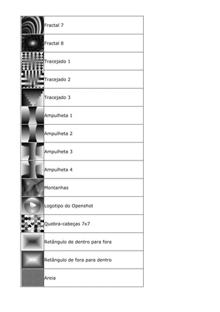 Fractal 7
Fractal 8
Tracejado 1
Tracejado 2
Tracejado 3
Ampulheta 1
Ampulheta 2
Ampulheta 3
Ampulheta 4
Montanhas
Logotipo do Openshot
Quebra-cabeças 7x7
Retângulo de dentro para fora
Retângulo de fora para dentro
Areia
 
