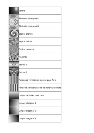 Esfera
Abstrato em espiral 2
Abstrato em espiral 2
Espiral grande
Espiral média
Espiral pequena
Manchas
Estrela 1
Estrela 2
Persianas verticais de dentro para fora
Persiana vertical grande de dentro para fora
Limpar de baixo para cima
Limpar diagonal 1
Limpar diagonal 2
Limpar diagonal 3
 