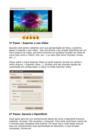 5º Passo - Exportar o seu Vídeo
Quando você estiver satisfeito com sua apresentação de fotos, o próximo
passo é exportar o seu vídeo. Isto converterá o seu projeto OpenShot em um
único arquivo de vídeo, que deve funcionar em qualquer tocador de mídia do
Linux (tais como o Totem, VCL, etc...) ou sites (tais como Youtube, Vimeo,
etc...)
Clique sobre o ícone Exportar Vídeo na parte superior da tela (ou utilize o
menu Arquivo > Exportar vídeo...). Excolha uma das diversas opções de
exportação pré-configuradas, e clique no botão Exportar Vídeo.
6º Passo- Aprecie o OpenShot!
Você agora deve ter um conhecimento básico de como o Openshot funciona.
Importar, Arranjar, Pré-visualizar, e Exportar. Com sorte você levou menos de
5 minutos para completar este tutorial. Por favor leia o resto deste manual
para um conhecimento mais aprofundado do Openshot, e suas funções
avançadas. Divirta-se!
 