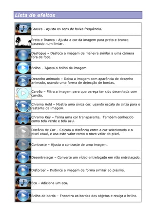 Lista de efeitos
Graves - Ajusta os sons de baixa frequência.
Preto e Branco - Ajusta a cor da imagem para preto e branco
baseado num limiar.
Desfoque – Desfoca a imagem de maneira similar a uma câmera
fora de foco.
Brilho – Ajusta o brilho da imagem.
Desenho animado – Deixa a imagem com aparência de desenho
animado, usando uma forma de detecção de bordas.
Carvão – Filtra a imagem para que pareça ter sido desenhada com
carvão.
Chroma Hold – Mostra uma única cor, usando escala de cinza para o
restante da imagem.
Chroma Key – Torna uma cor transparente. Também conhecido
como tela verde e tela azul.
Distâcia de Cor – Calcula a distância entre a cor selecionada e o
pixel atual, e usa este valor como o novo valor do pixel.
Contraste – Ajusta o contraste de uma imagem.
Desentrelaçar – Converte um vídeo entrelaçado em não entrelaçado.
Distorcer – Distorce a imagem de forma similar ao plasma.
Eco – Adiciona um eco.
Brilho de borda – Encontra as bordas dos objetos e realça o brilho.
 