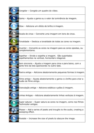 Congelar – Congela um quadro do vídeo.
Gama – Ajusta o gama ou o valor da luminância da imagem.
Glow – Adiciona um efeito de brilho à imagem.
Escala de cinza – Converte uma imagem em tons de cinza.
Tonalidade – Desloca a tonalidade de todas as cores na imagem.
Inverter – Converte as cores na imagem para as cores opostas, ou
complementares.
Espelhar – Divide e espelha a imagem. São suportados
espelhamentos na vertical, horizontal e diagonal.
Sem sincronia – Ajusta a imagem para cima e para baixo, com a
parte fora da tela aparecendo no outro lado.
Poeira antiga – Adiciona aleatoriamente pequenas formas à imagem.
Filme antigo – Ajusta aleatoriamente o gama e o brilho para criar a
ilusão de filme antigo.
Granulação antiga – Adiciona estática e grãos à imagem.
Linhas Antigas – Adiciona aleatoriamente linhas verticais à imagem.
Super saturar – Super satura as cores na imagem, como nos filmes
Technicolor antigos.
Phaser – Add a series of peaks and troughs to the audio, creating a
sweeping effect.
Pixelate – Increase the size of pixels to obscure the image.
 