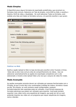 Modo Simples
O OpenShot posui alguns formatos de exportação predefinidos, que envolvem os
formatos mais comuns. Selecione um Tipo de projeto, como DVD ou Web, e escolha o
Destino, Perfil de vídeo, e Qualidade. Se você selecionar Todos os formatos, será
exibida uma lista com todos os formatos comuns, e te permite escolher o que quiser.
Publicar na Web
Esolha a opção Upload to Web no topo da tela para escolher entre Youtube e Vimeo.
Estes são os dois mais comuns sites de compartilhamento de vídeos. Isso vai
selecionar automaticamente as opções de exportação compatíveis com o site
selecionado e iniciará a tela Upload Video uma vez que o arquivo de vídeo for criado.
Modo Avançado
As opções avançadas somente devem ser utilizadas por pessoas familiarizadas com o
FFmpeg, já que é muito fácil criar combinações inválidas de codecs, formatos e taxas
de bits. No entanto, se você conhecer essas configurações, qualquer
formato/codec/bit-rate suportado pode ser utilizado, o que fornece dezenas de
formatos adicionais que podem ser utilizador para exportar. Você pode também
exportar o seu vídeo como uma sequência de imagens, que pode ser útil se você
pretende importar seu vídeo em um programa que requer sequências de imagens,
como o blender.
 