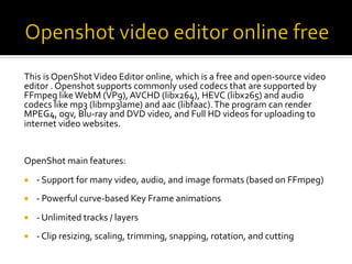 This	is	OpenShot	Video	Editor	online,	which	is	a	free	and	open-source	video	
editor	.	Openshot	supports	commonly	used	codecs	that	are	supported	by	
FFmpeg	like	WebM	(VP9),	AVCHD	(libx264),	HEVC	(libx265)	and	audio	
codecs	like	mp3	(libmp3lame)	and	aac	(libfaac).	The	program	can	render	
MPEG4,	ogv,	Blu-ray	and	DVD	video,	and	Full	HD	videos	for	uploading	to	
internet	video	websites.	
OpenShot	main	features:	
¡  -	Support	for	many	video,	audio,	and	image	formats	(based	on	FFmpeg)	
¡  -	Powerful	curve-based	Key	Frame	animations	
¡  -	Unlimited	tracks	/	layers	
¡  -	Clip	resizing,	scaling,	trimming,	snapping,	rotation,	and	cutting	
	
 