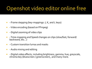 ¡  -	Frame	stepping	(key-mappings:	J,	K,	and	L	keys)	
¡  -	Video	encoding	(based	on	FFmpeg)	
¡  -	Digital	zooming	of	video	clips	
¡  -	Time-mapping	and	Speed	changes	on	clips	(slow/fast,	forward/
backward,	etc...)	
¡  -	Custom	transition	lumas	and	masks	
¡  -	Audio	mixing	and	editing	
¡  -	Digital	video	eﬀects,	including	brightness,	gamma,	hue,	greyscale,	
chroma	key	(bluescreen	/	greenscreen)	,	and	many	more.	
 