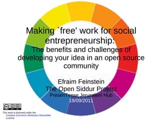 Making `free' work for social entrepreneurship:  The benefits and challenges of developing your idea in an open source community Efraim Feinstein The Open Siddur Project PresenTense Jerusalem Hub 19/09/2011 This work is licensed under the  Creative Commons Attribution-ShareAlike 3.0 License 