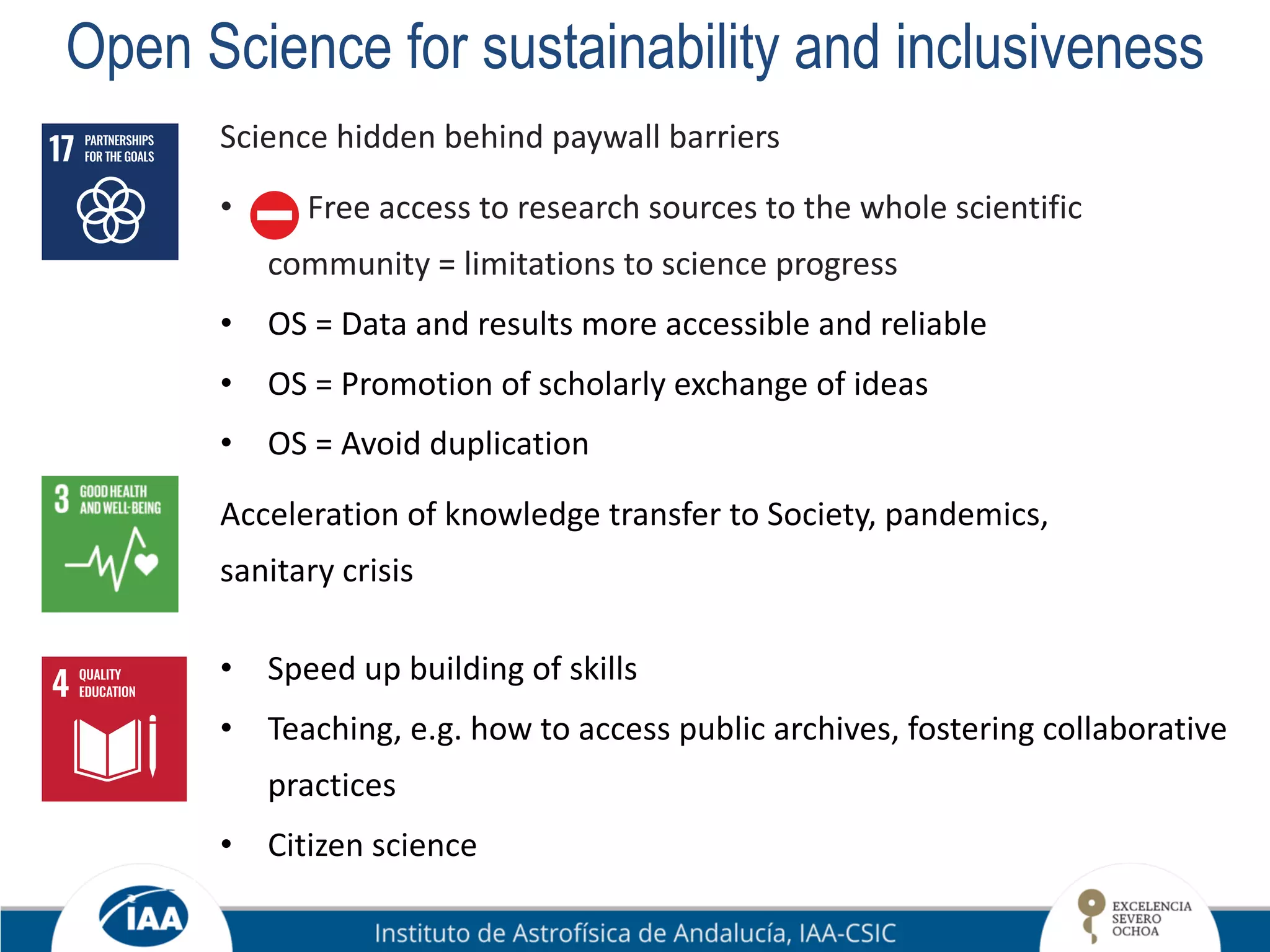 Open Science for sustainability and inclusiveness
Science hidden behind paywall barriers
• Free access to research sources to the whole scientific
community = limitations to science progress
• OS = Data and results more accessible and reliable
• OS = Promotion of scholarly exchange of ideas
• OS = Avoid duplication
Acceleration of knowledge transfer to Society, pandemics,
sanitary crisis
• Speed up building of skills
• Teaching, e.g. how to access public archives, fostering collaborative
practices
• Citizen science
 