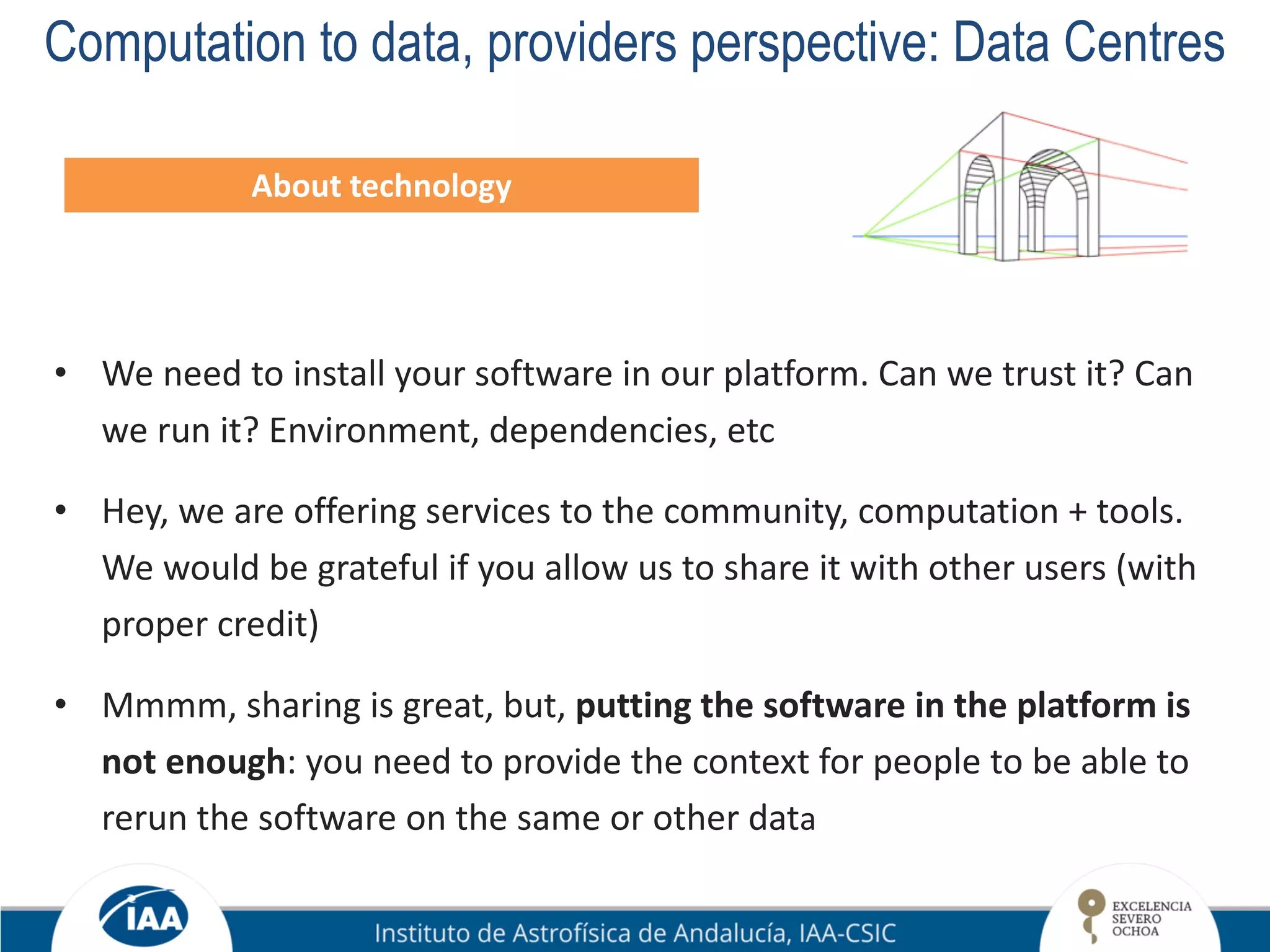 Computation to data, providers perspective: Data Centres
About technology
• We need to install your software in our platform. Can we trust it? Can
we run it? Environment, dependencies, etc
• Hey, we are offering services to the community, computation + tools.
We would be grateful if you allow us to share it with other users (with
proper credit)
• Mmmm, sharing is great, but, putting the software in the platform is
not enough: you need to provide the context for people to be able to
rerun the software on the same or other data
 