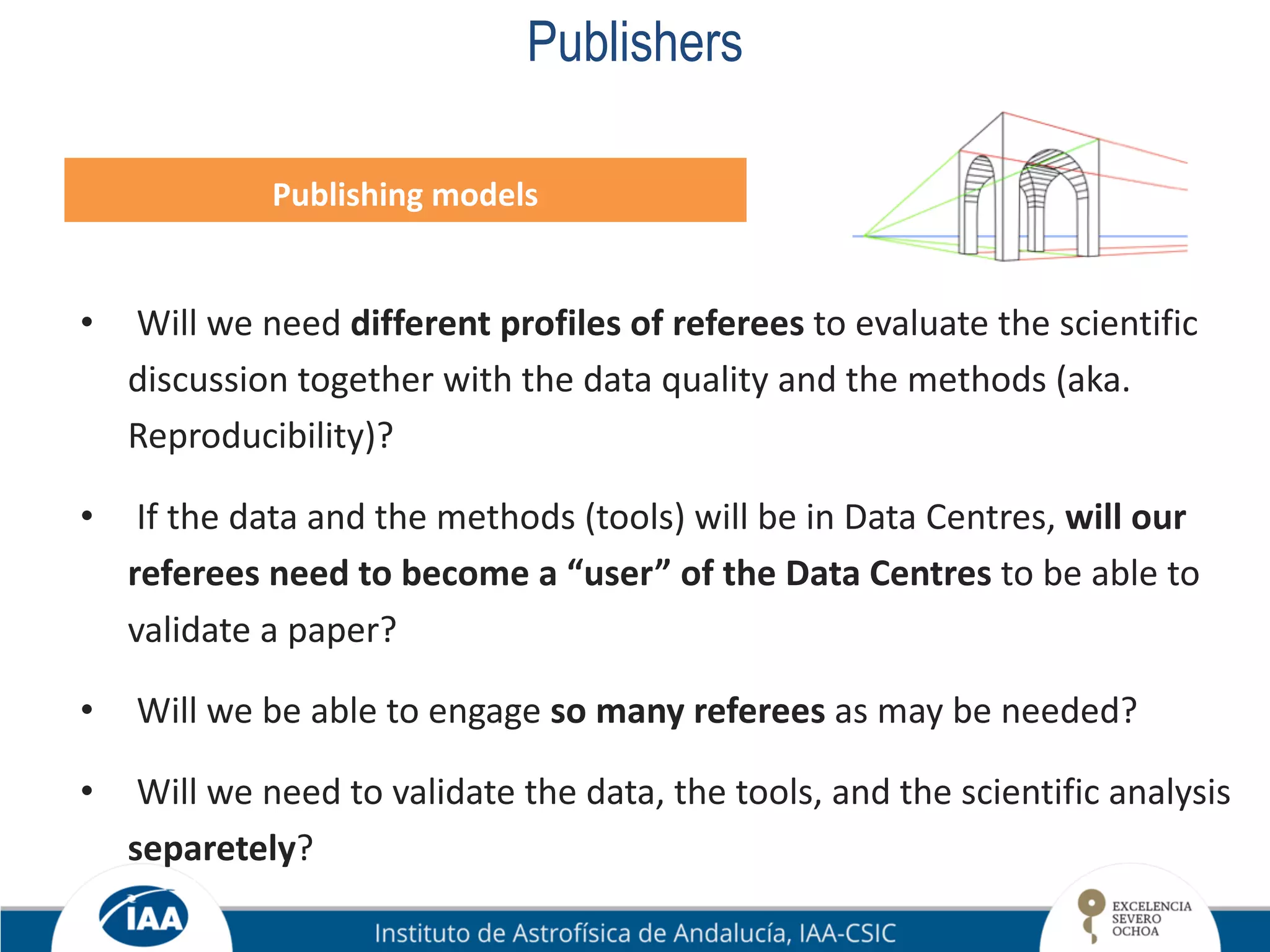 Publishers
Publishing models
• Will we need different profiles of referees to evaluate the scientific
discussion together with the data quality and the methods (aka.
Reproducibility)?
• If the data and the methods (tools) will be in Data Centres, will our
referees need to become a “user” of the Data Centres to be able to
validate a paper?
• Will we be able to engage so many referees as may be needed?
• Will we need to validate the data, the tools, and the scientific analysis
separetely?
 