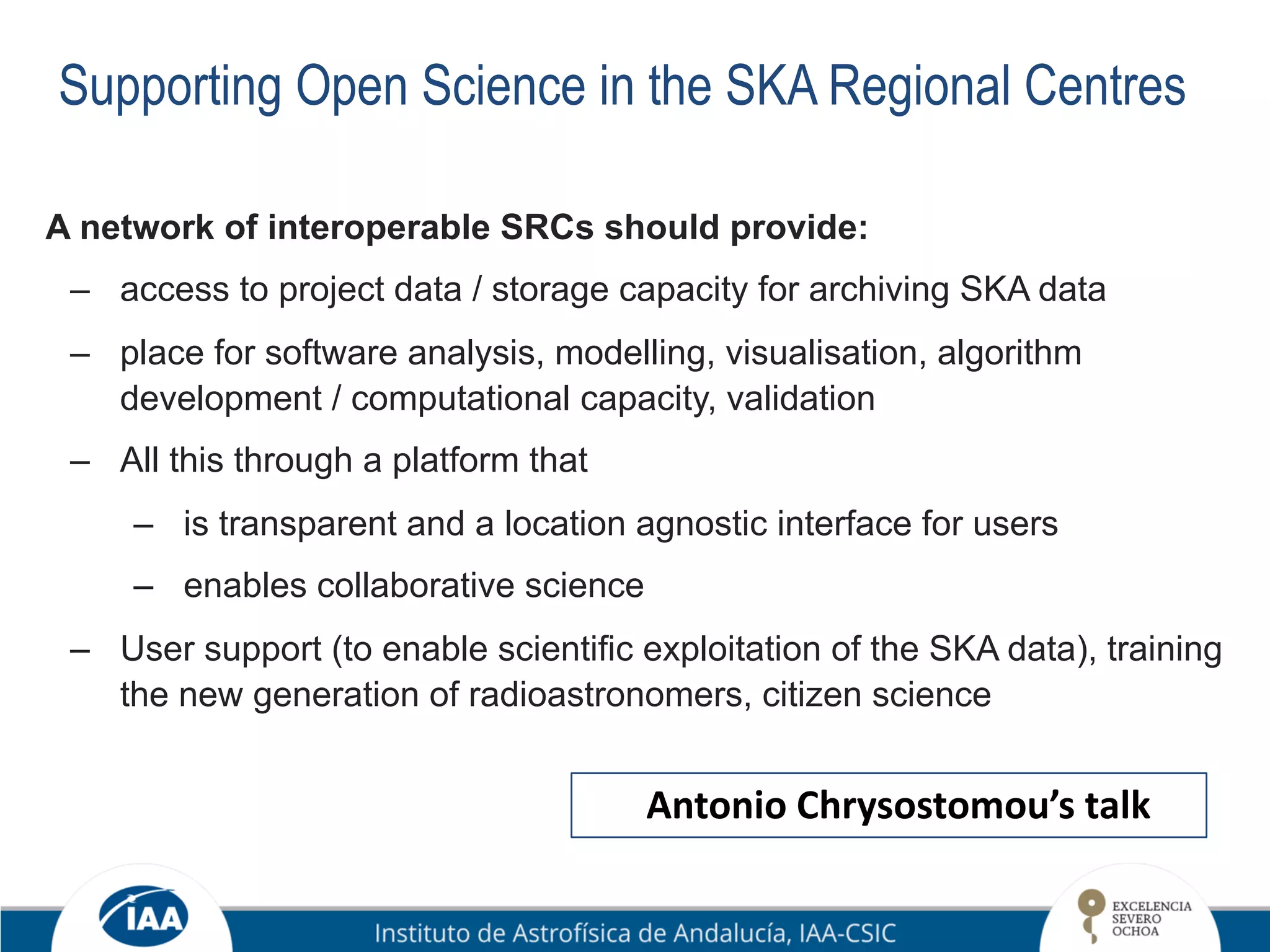 Supporting Open Science in the SKA Regional Centres
A network of interoperable SRCs should provide:
– access to project data / storage capacity for archiving SKA data
– place for software analysis, modelling, visualisation, algorithm
development / computational capacity, validation
– All this through a platform that
– is transparent and a location agnostic interface for users
– enables collaborative science
– User support (to enable scientific exploitation of the SKA data), training
the new generation of radioastronomers, citizen science
Antonio Chrysostomou’s talk
 