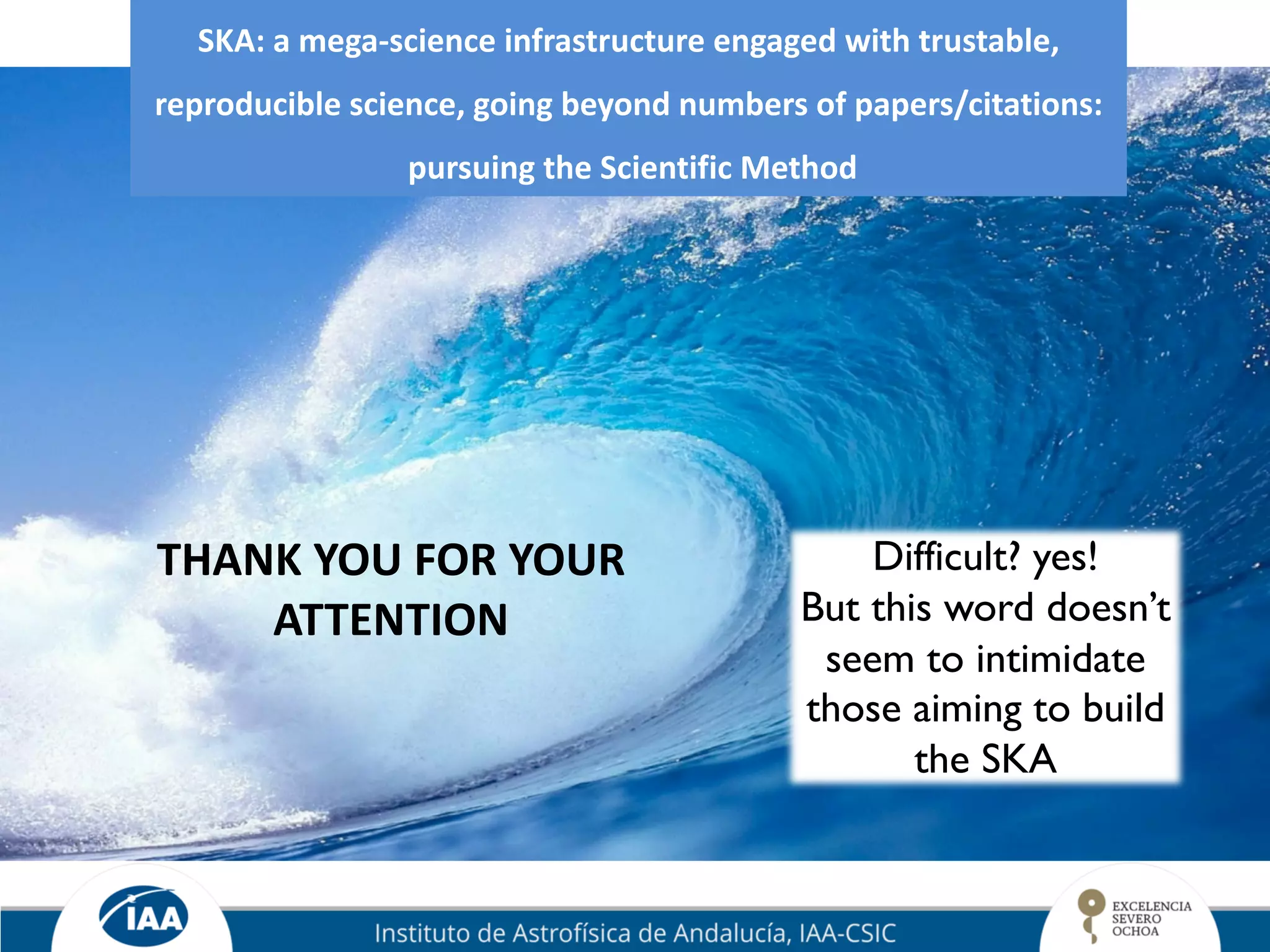 SKA: a mega-science infrastructure engaged with trustable,
reproducible science, going beyond numbers of papers/citations:
pursuing the Scientific Method
Difficult? yes!
But this word doesn’t
seem to intimidate
those aiming to build
the SKA
THANK YOU FOR YOUR
ATTENTION
 