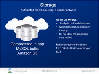 Storage
Automated crowd-sourcing: a sensor network

Going via MySQL:
• Analysis on the datastream
• Quick temperature check on
the app
• S3 not ideal for appending
data to files

Compressed in app
MySQL buffer
Amazon S3

OpenSignal

Relatively easy to bring files
from S3 into Hadoop running on
EC2

#bigdatashow

@jamesCRR

 