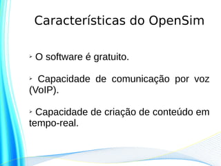 Características do OpenSim

➢   O software é gratuito.

➢ Capacidade de comunicação por voz
(VoIP).

➢ Capacidade de criação de conteúdo em
tempo-real.
 