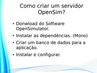 Como criar um servidor
          OpenSim?
●   Donwload do Software
    OpenSimulator.
●   Instalar as dependências. (Mono)
●   Criar um banco de dados para a
    aplicação.
●   Instalar e configurar.
 
