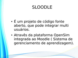 SLOODLE


●   É um projeto de código fonte
    aberto, que pode integrar multi
    usuários.
●   Atravês da plataforma OpenSim
    integrada ao Moodle ( Sistema de
    gerenciamento de aprendizagem).
 