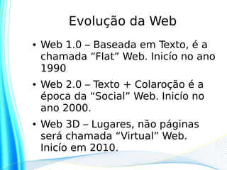 Evolução da Web
●   Web 1.0 – Baseada em Texto, é a
    chamada “Flat” Web. Inicío no ano
    1990
●   Web 2.0 – Texto + Colaroção é a
    época da “Social” Web. Inicío no
    ano 2000.
●   Web 3D – Lugares, não páginas
    será chamada “Virtual” Web.
    Inicío em 2010.
 