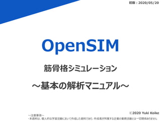 OpenSIM
初版：2020/05/20
～注意事項～
・本資料は、個人的な学習活動において作成した資料であり、作成者が所属する企業の業務活動とは一切関係ありません
筋骨格シミュレーション
～基本の解析マニュアル～
ⓒ2020 Yuki Koike
 