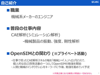 自己紹介 はじめに
■職業
■普段の仕事内容
CAE解析(シミュレーション解析)
-機械製品の振動、強度、剛性解析
■OpenSIMとの関わり (※プライベート活動)
機械系メーカーのエンジニア
・仕事で培ったCAE解析スキルの幅を「機械」⇒「人」へ広げるうえで、
個人的な自己啓発活動の一つとしてOpenSIMの勉強を開始
・人間と機械のインタラクションをキーワードに今後、勉強を進めていく予定
※所属企業における業務との関連は一切ありません 4
 