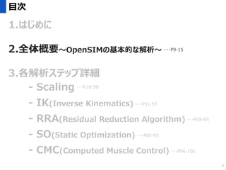 目次
1.はじめに
2.全体概要～OpenSIMの基本的な解析～
3.各解析ステップ詳細
- Scaling
- IK(Inverse Kinematics)
- RRA(Residual Reduction Algorithm)
- SO(Static Optimization)
- CMC(Computed Muscle Control)
・・・P16-50
・・・P51-57
・・・P58-85
・・・P96-101
・・・P86-95
・・・P9-15
9
 