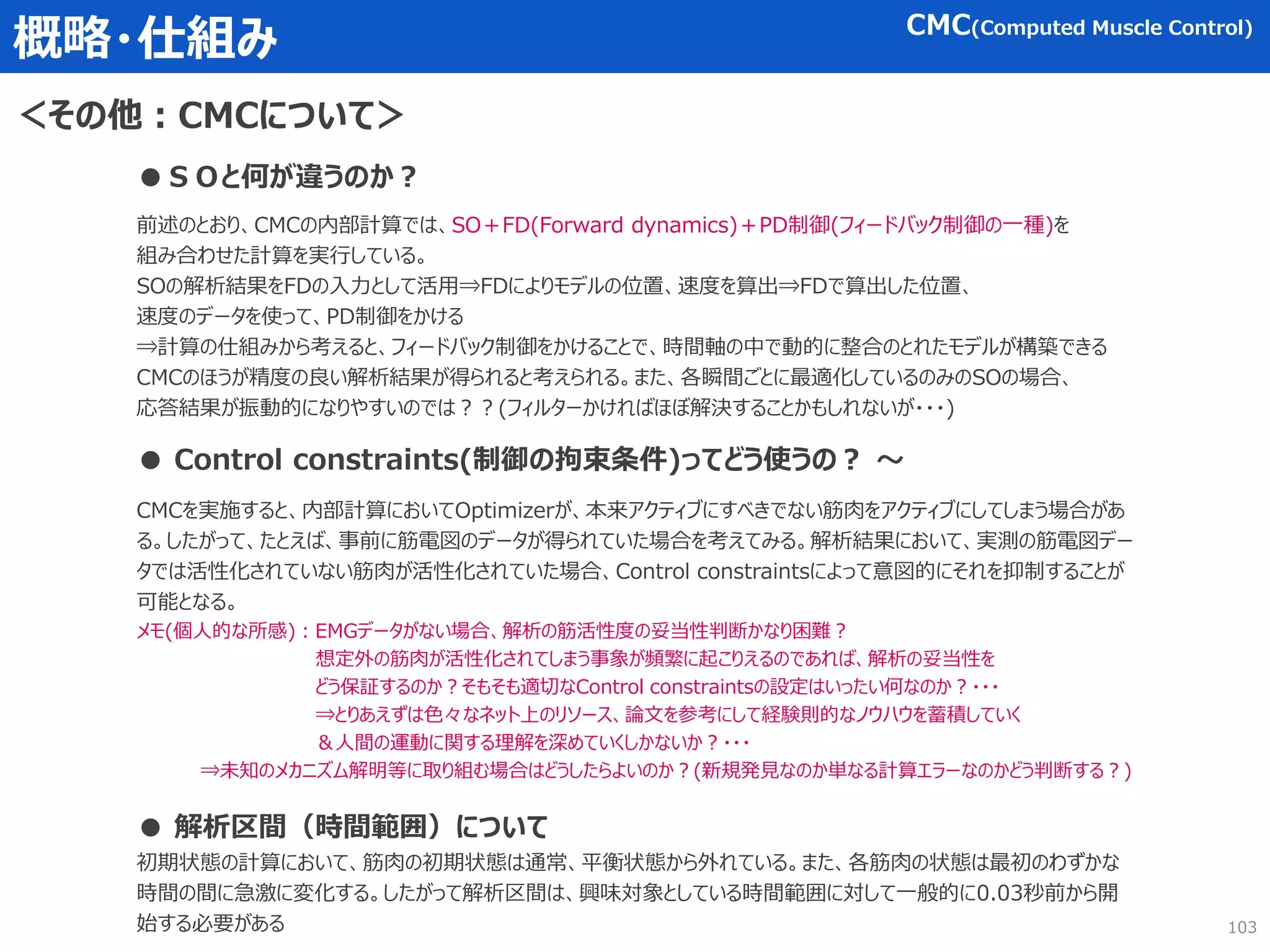 概略・仕組み
＜その他：CMCについて＞
●ＳＯと何が違うのか？
前述のとおり、CMCの内部計算では、SO＋FD(Forward dynamics)＋PD制御(フィードバック制御の一種)を
組み合わせた計算を実行している。
SOの解析結果をFDの入力として活用⇒FDによりモデルの位置、速度を算出⇒FDで算出した位置、
速度のデータを使って、PD制御をかける
⇒計算の仕組みから考えると、フィードバック制御をかけることで、時間軸の中で動的に整合のとれたモデルが構築できる
CMCのほうが精度の良い解析結果が得られると考えられる。また、各瞬間ごとに最適化しているのみのSOの場合、
応答結果が振動的になりやすいのでは？？(フィルターかければほぼ解決することかもしれないが・・・)
● Control constraints(制御の拘束条件)ってどう使うの？ ～
CMCを実施すると、内部計算においてOptimizerが、本来アクティブにすべきでない筋肉をアクティブにしてしまう場合があ
る。したがって、たとえば、事前に筋電図のデータが得られていた場合を考えてみる。解析結果において、実測の筋電図デー
タでは活性化されていない筋肉が活性化されていた場合、Control constraintsによって意図的にそれを抑制することが
可能となる。
メモ(個人的な所感)：EMGデータがない場合、解析の筋活性度の妥当性判断かなり困難？
想定外の筋肉が活性化されてしまう事象が頻繁に起こりえるのであれば、解析の妥当性を
どう保証するのか？そもそも適切なControl constraintsの設定はいったい何なのか？・・・
⇒とりあえずは色々なネット上のリソース、論文を参考にして経験則的なノウハウを蓄積していく
＆人間の運動に関する理解を深めていくしかないか？・・・
⇒未知のメカニズム解明等に取り組む場合はどうしたらよいのか？(新規発見なのか単なる計算エラーなのかどう判断する？)
CMC(Computed Muscle Control)
● 解析区間（時間範囲）について
初期状態の計算において、筋肉の初期状態は通常、平衡状態から外れている。また、各筋肉の状態は最初のわずかな
時間の間に急激に変化する。したがって解析区間は、興味対象としている時間範囲に対して一般的に0.03秒前から開
始する必要がある 103
 
