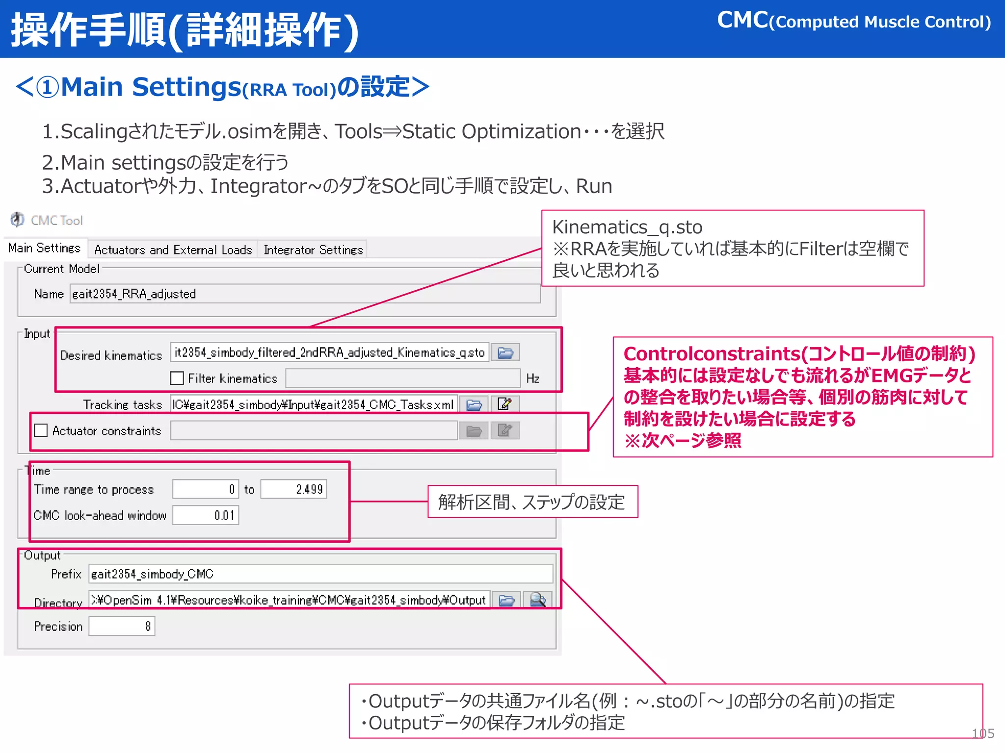 操作手順(詳細操作)
＜①Main Settings(RRA Tool)の設定＞
1.Scalingされたモデル.osimを開き、Tools⇒Static Optimization・・・を選択
2.Main settingsの設定を行う
3.Actuatorや外力、Integrator~のタブをSOと同じ手順で設定し、Run
Kinematics_q.sto
※RRAを実施していれば基本的にFilterは空欄で
良いと思われる
・Outputデータの共通ファイル名(例：~.stoの「～」の部分の名前)の指定
・Outputデータの保存フォルダの指定
解析区間、ステップの設定
105
CMC(Computed Muscle Control)
Controlconstraints(コントロール値の制約)
基本的には設定なしでも流れるがEMGデータと
の整合を取りたい場合等、個別の筋肉に対して
制約を設けたい場合に設定する
※次ページ参照
 